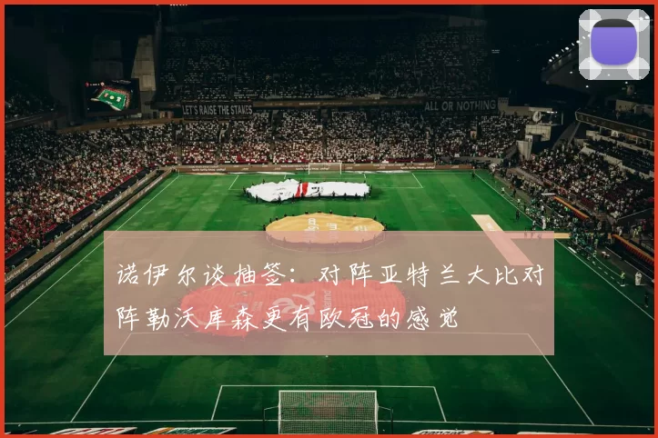 诺伊尔谈抽签：对阵亚特兰大比对阵勒沃库森更有欧冠的感觉