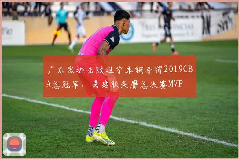 广东宏远击败辽宁本钢夺得2019CBA总冠军，易建联荣膺总决赛MVP