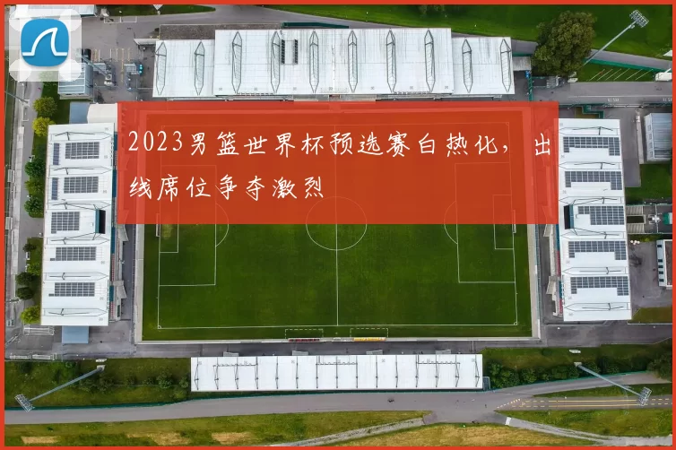 2023男篮世界杯预选赛白热化，出线席位争夺激烈