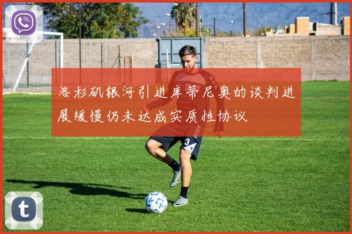 洛杉矶银河引进库蒂尼奥的谈判进展缓慢仍未达成实质性协议