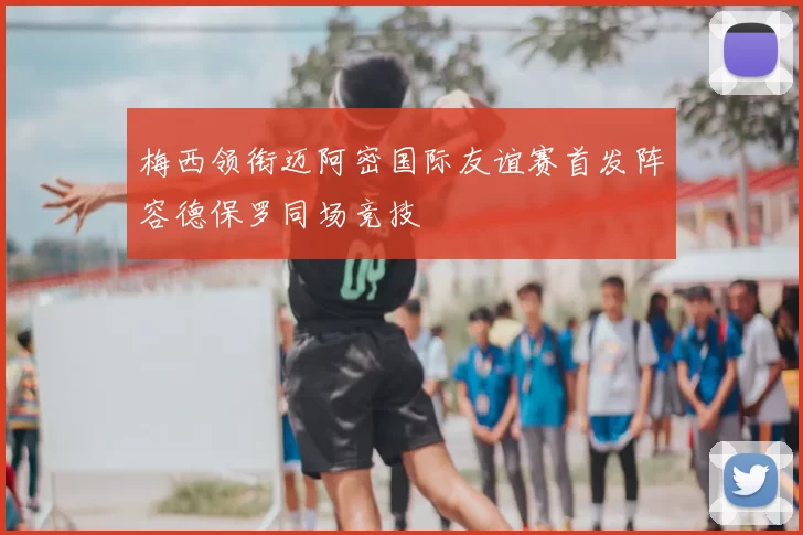 梅西领衔迈阿密国际友谊赛首发阵容德保罗同场竞技