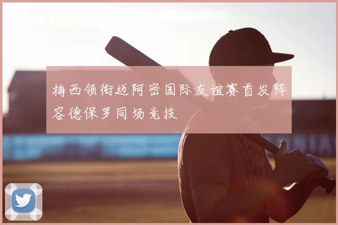 梅西领衔迈阿密国际友谊赛首发阵容德保罗同场竞技