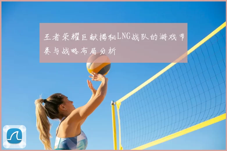 王者荣耀巨献揭秘LNG战队的游戏节奏与战略布局分析