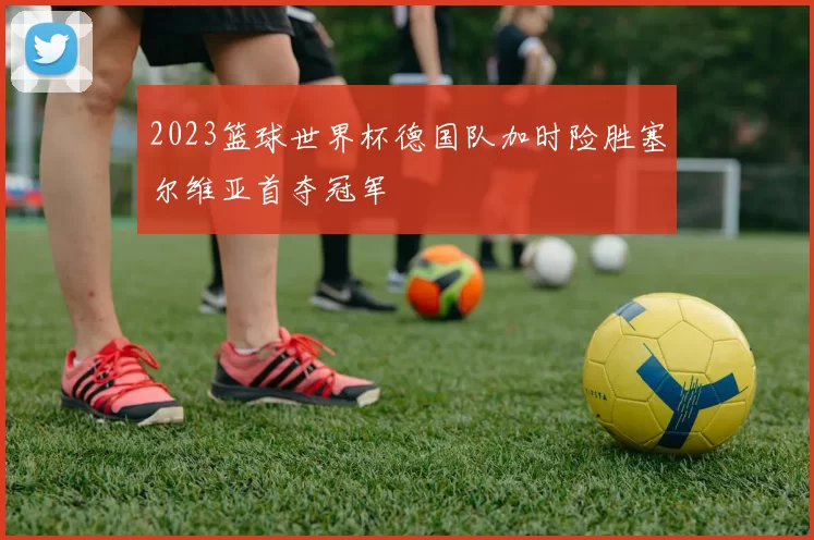 2023篮球世界杯德国队加时险胜塞尔维亚首夺冠军