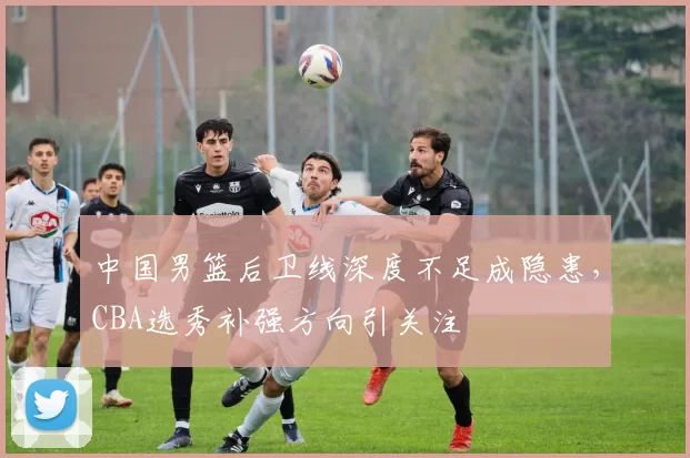 中国男篮后卫线深度不足成隐患，CBA选秀补强方向引关注