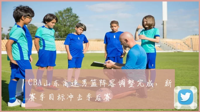 CBA山东高速男篮阵容调整完成，新赛季目标冲击季后赛