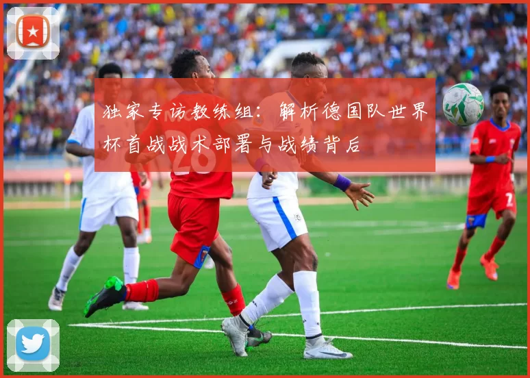 独家专访教练组：解析德国队世界杯首战战术部署与战绩背后