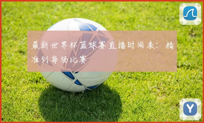 最新世界杯篮球赛直播时间表：精准到每场比赛