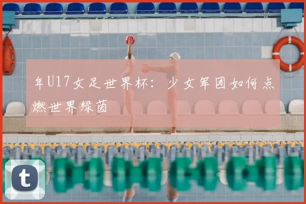 年U17女足世界杯：少女军团如何点燃世界绿茵