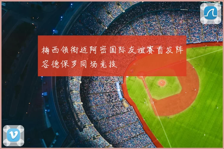 梅西领衔迈阿密国际友谊赛首发阵容德保罗同场竞技