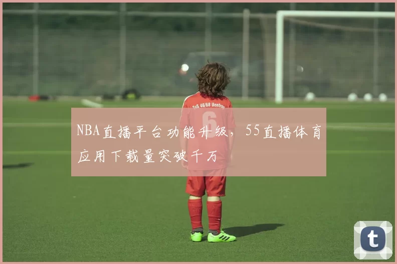 NBA直播平台功能升级，55直播体育应用下载量突破千万