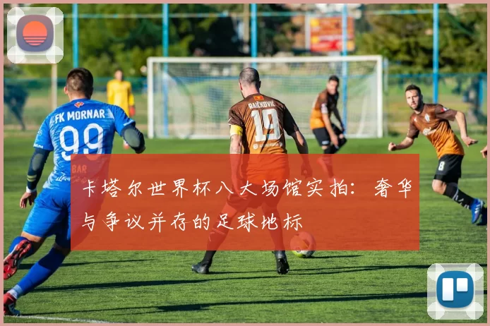 卡塔尔世界杯八大场馆实拍：奢华与争议并存的足球地标