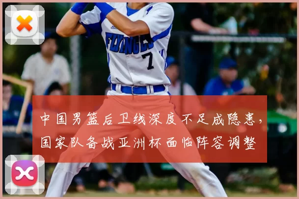 中国男篮后卫线深度不足成隐患，国家队备战亚洲杯面临阵容调整