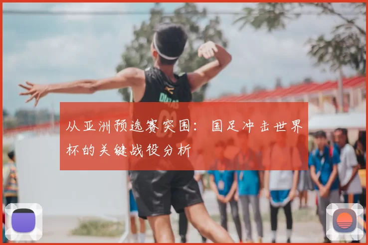从亚洲预选赛突围：国足冲击世界杯的关键战役分析