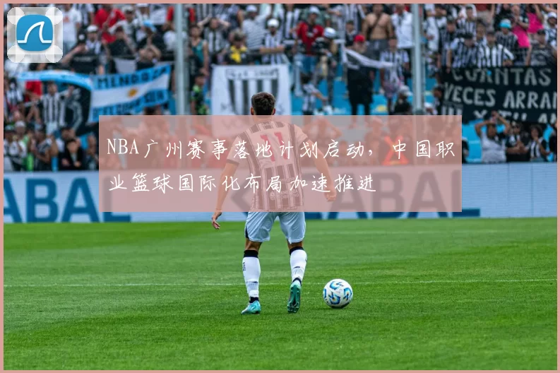 NBA广州赛事落地计划启动，中国职业篮球国际化布局加速推进